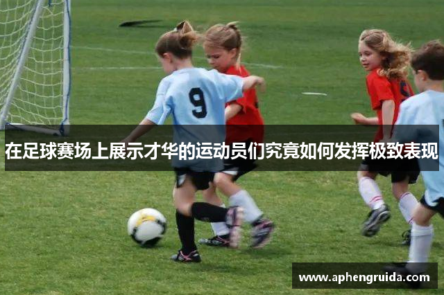 在足球赛场上展示才华的运动员们究竟如何发挥极致表现