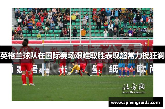 英格兰球队在国际赛场艰难取胜表现超常力挽狂澜