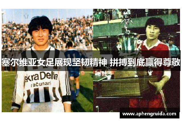塞尔维亚女足展现坚韧精神 拼搏到底赢得尊敬