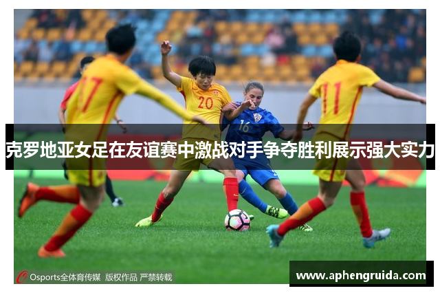 克罗地亚女足在友谊赛中激战对手争夺胜利展示强大实力