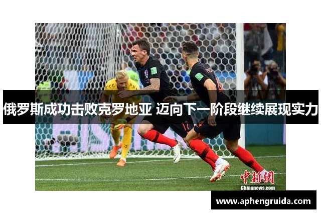 俄罗斯成功击败克罗地亚 迈向下一阶段继续展现实力