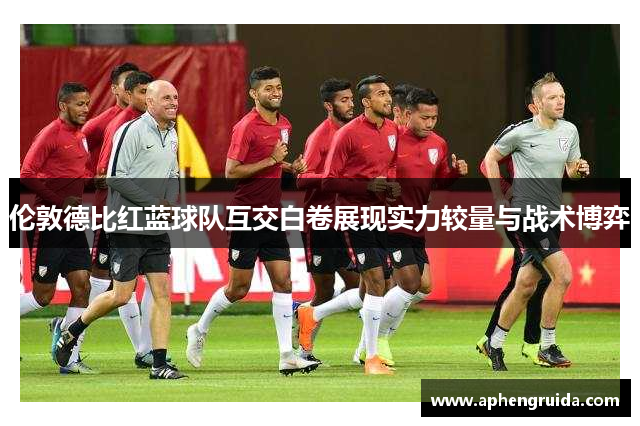 伦敦德比红蓝球队互交白卷展现实力较量与战术博弈