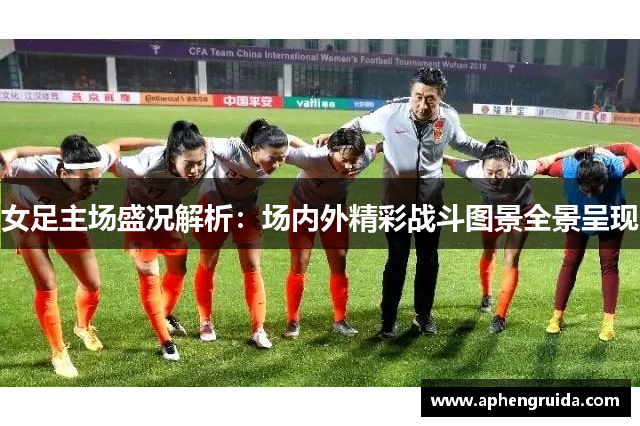 女足主场盛况解析：场内外精彩战斗图景全景呈现