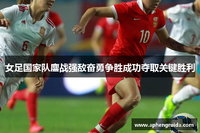 女足国家队鏖战强敌奋勇争胜成功夺取关键胜利