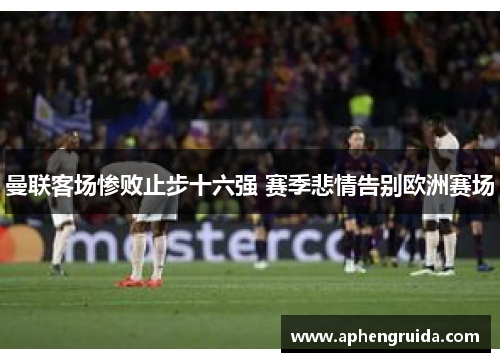 曼联客场惨败止步十六强 赛季悲情告别欧洲赛场