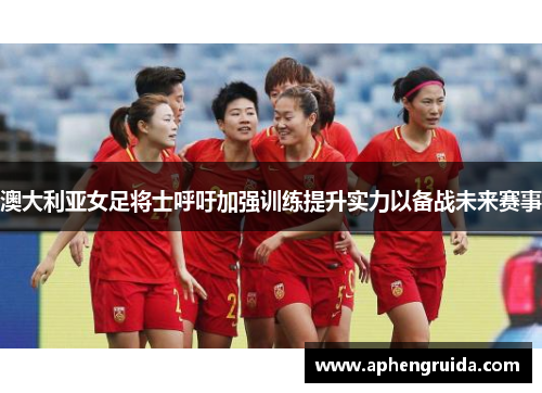 澳大利亚女足将士呼吁加强训练提升实力以备战未来赛事