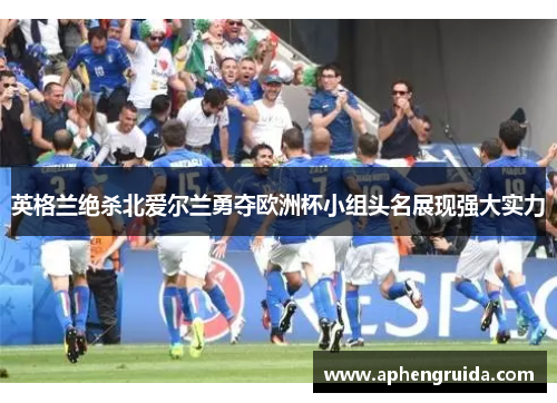 英格兰绝杀北爱尔兰勇夺欧洲杯小组头名展现强大实力