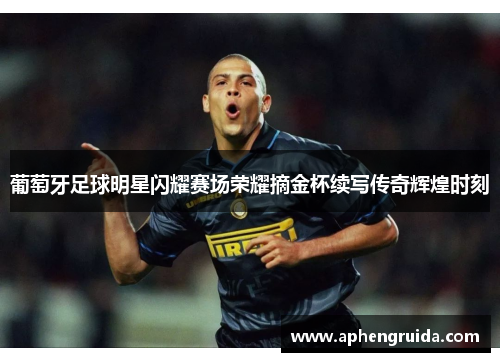 葡萄牙足球明星闪耀赛场荣耀摘金杯续写传奇辉煌时刻