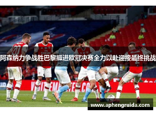 阿森纳力争战胜巴黎挺进欧冠决赛全力以赴迎接最终挑战