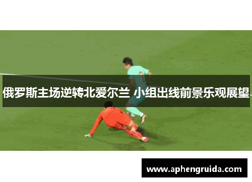 俄罗斯主场逆转北爱尔兰 小组出线前景乐观展望