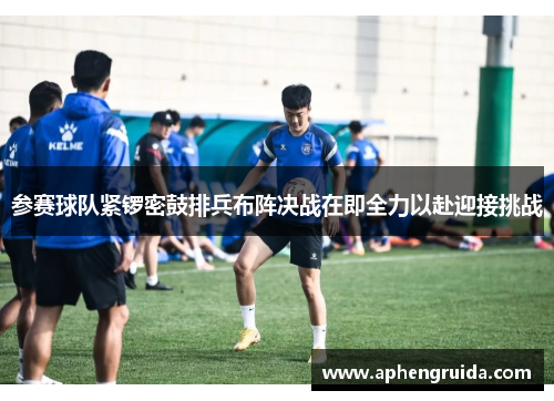 参赛球队紧锣密鼓排兵布阵决战在即全力以赴迎接挑战