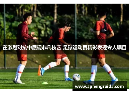 在激烈对抗中展现非凡技艺 足球运动员精彩表现令人瞩目