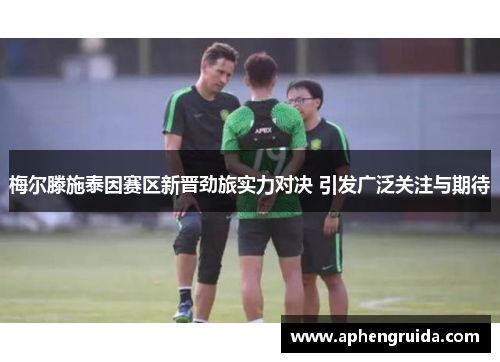 梅尔滕施泰因赛区新晋劲旅实力对决 引发广泛关注与期待