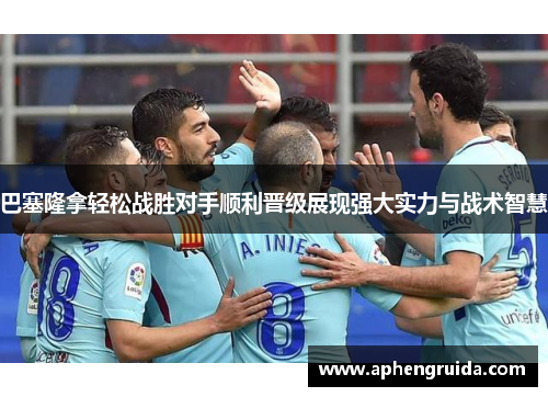 巴塞隆拿轻松战胜对手顺利晋级展现强大实力与战术智慧