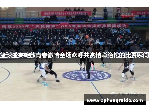篮球盛宴绽放青春激情全场欢呼共赏精彩绝伦的比赛瞬间