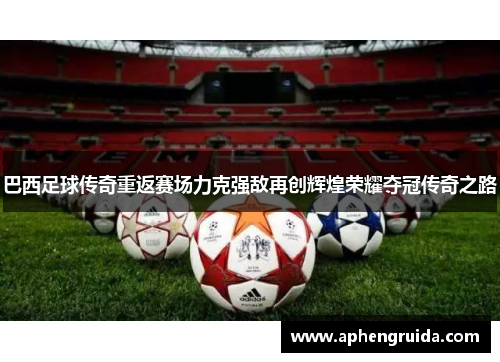 巴西足球传奇重返赛场力克强敌再创辉煌荣耀夺冠传奇之路