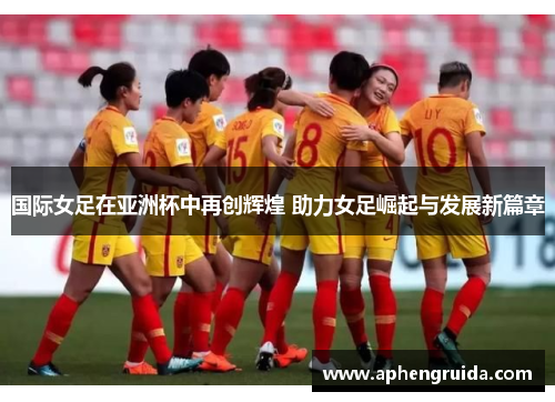 国际女足在亚洲杯中再创辉煌 助力女足崛起与发展新篇章