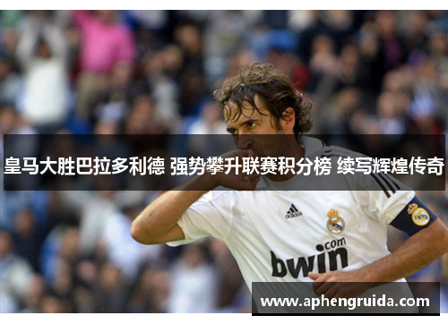 皇马大胜巴拉多利德 强势攀升联赛积分榜 续写辉煌传奇