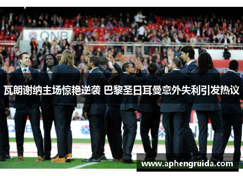 瓦朗谢纳主场惊艳逆袭 巴黎圣日耳曼意外失利引发热议