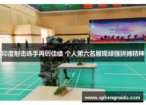 印度射击选手再创佳绩 个人第六名展现顽强拼搏精神