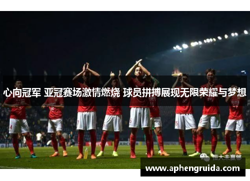心向冠军 亚冠赛场激情燃烧 球员拼搏展现无限荣耀与梦想