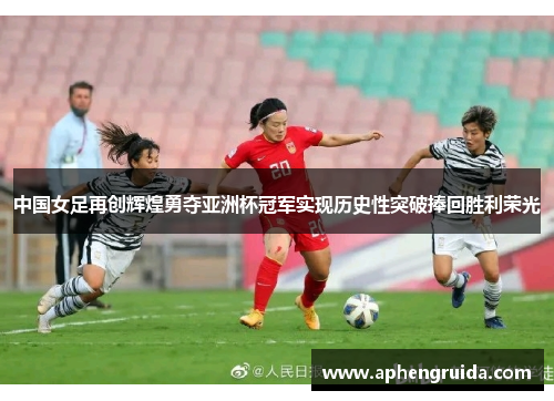 中国女足再创辉煌勇夺亚洲杯冠军实现历史性突破捧回胜利荣光