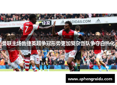 曼联主场告捷英超争冠形势更加复杂各队争夺白热化