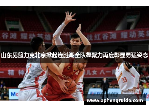 山东男篮力克北京掀起连胜潮全队凝聚力再度彰显勇猛姿态