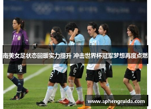 南美女足状态回暖实力提升 冲击世界杯冠军梦想再度点燃