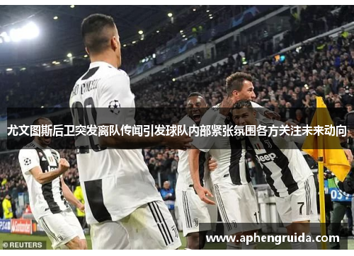 尤文图斯后卫突发离队传闻引发球队内部紧张氛围各方关注未来动向